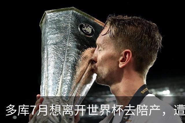 多库7月想离开世界杯去陪产，遭媒体人批评：当爹的陪产有什么用